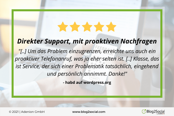 "[..] Um das Problem einzugrenzen, erreichte uns auch ein proaktiver Telefonanruf, was ja eher selten ist. [..] Klasse, das ist Service, der sich einer Problematik tatsächlich, eingehend und persönlich annimmt. Danke!" - habd auf wordpress.org über Blog2Social